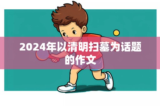 2024年以清明扫墓为话题的作文