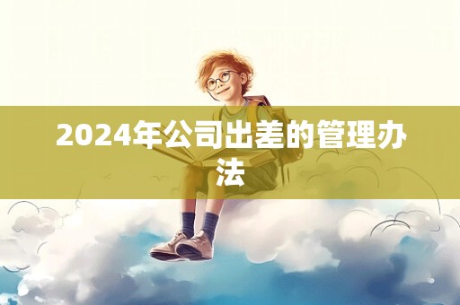 2024年公司出差的管理办法