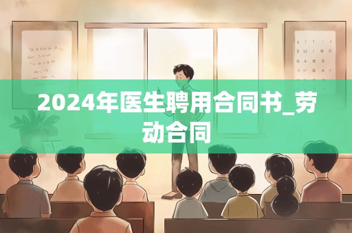 2024年医生聘用合同书_劳动合同