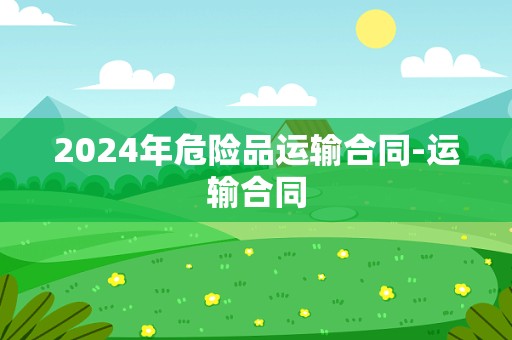 2024年危险品运输合同-运输合同