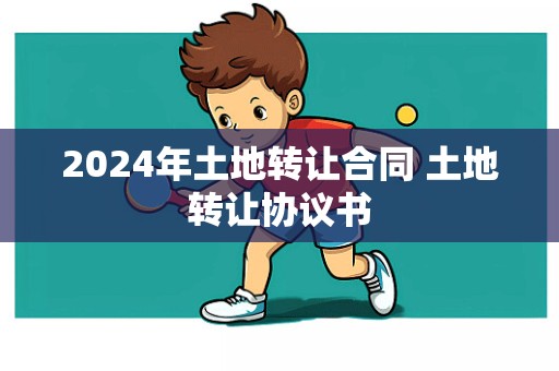 2024年土地转让合同 土地转让协议书