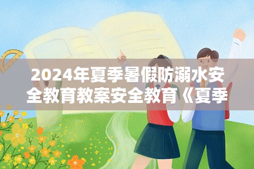 2024年夏季暑假防溺水安全教育教案安全教育《夏季防溺水》教案