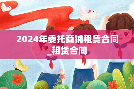 2024年委托商铺租赁合同_租赁合同