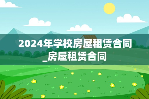 2024年学校房屋租赁合同_房屋租赁合同