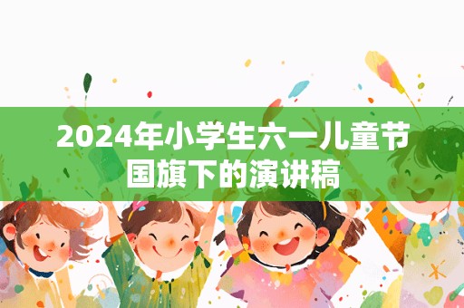 2024年小学生六一儿童节国旗下的演讲稿