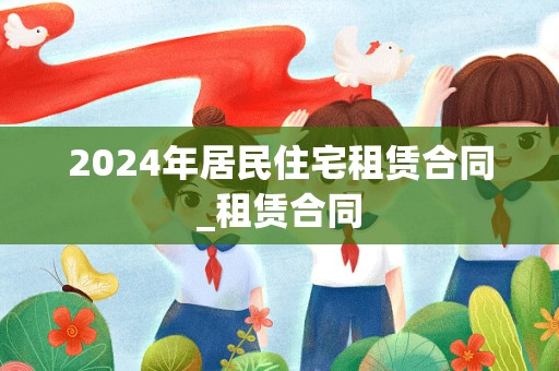 2024年居民住宅租赁合同_租赁合同