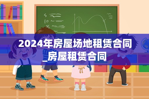 2024年房屋场地租赁合同_房屋租赁合同