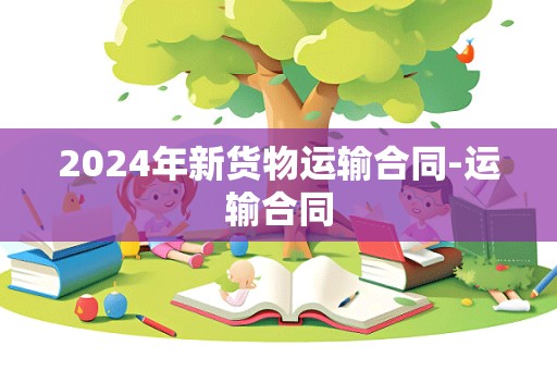 2024年新货物运输合同-运输合同