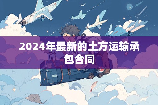 2024年最新的土方运输承包合同