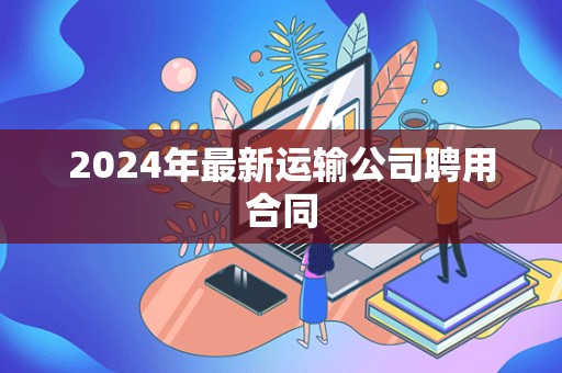 2024年最新运输公司聘用合同