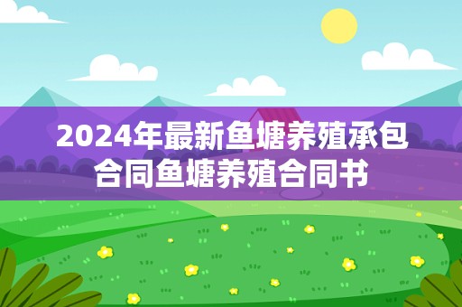 2024年最新鱼塘养殖承包合同鱼塘养殖合同书