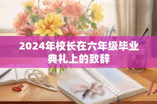 2024年校长在六年级毕业典礼上的致辞