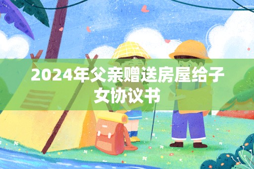 2024年父亲赠送房屋给子女协议书