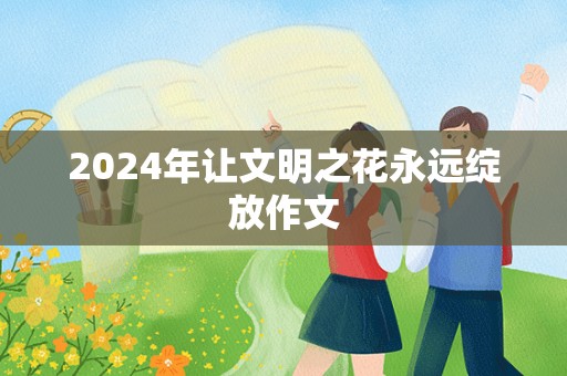 2024年让文明之花永远绽放作文