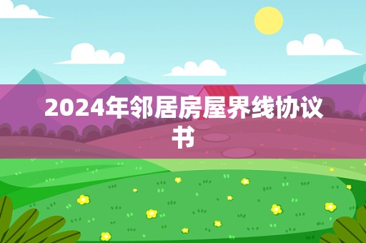 2024年邻居房屋界线协议书