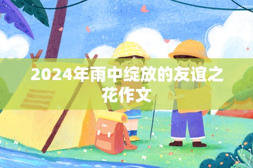 2024年雨中绽放的友谊之花作文